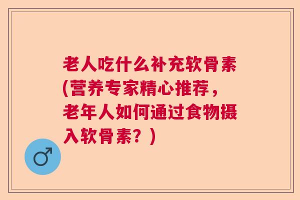老人吃什么补充软骨素(营养专家精心推荐，老年人如何通过食物摄入软骨素？)
