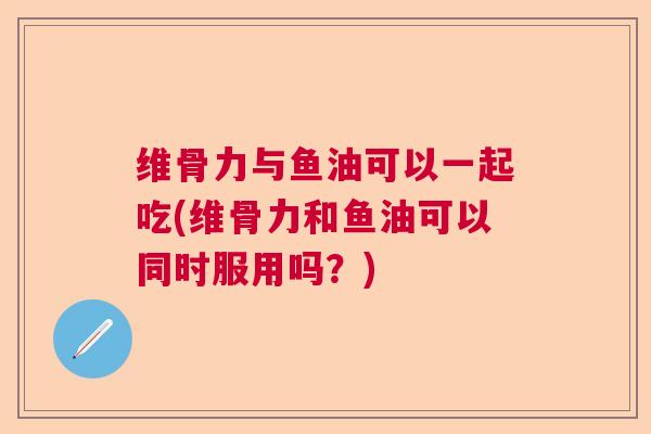 维骨力与鱼油可以一起吃(维骨力和鱼油可以同时服用吗？)