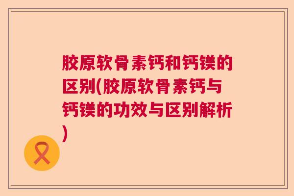 胶原软骨素钙和钙镁的区别(胶原软骨素钙与钙镁的功效与区别解析)