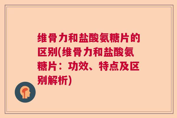 维骨力和盐酸氨糖片的区别(维骨力和盐酸氨糖片：功效、特点及区别解析)