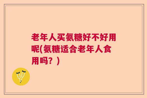 老年人买氨糖好不好用呢(氨糖适合老年人食用吗？)