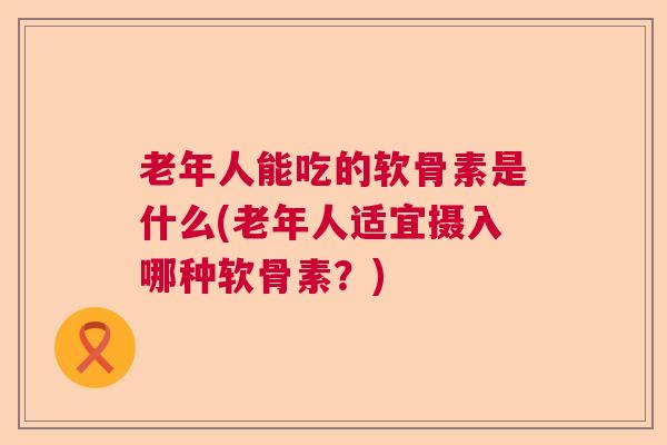 老年人能吃的软骨素是什么(老年人适宜摄入哪种软骨素？)