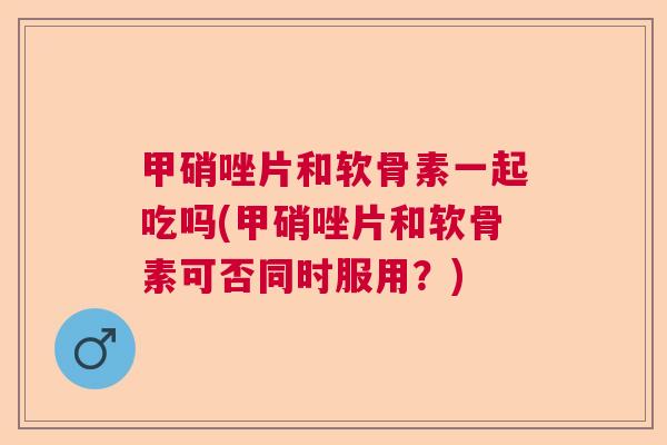 甲硝唑片和软骨素一起吃吗(甲硝唑片和软骨素可否同时服用？)
