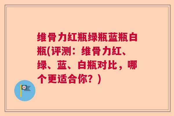 维骨力红瓶绿瓶蓝瓶白瓶(评测：维骨力红、绿、蓝、白瓶对比，哪个更适合你？)