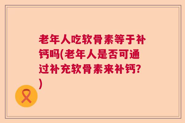 老年人吃软骨素等于补钙吗(老年人是否可通过补充软骨素来补钙?)