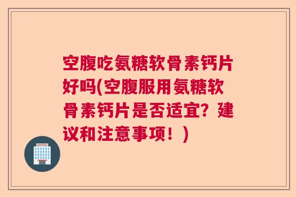 空腹吃氨糖软骨素钙片好吗(空腹服用氨糖软骨素钙片是否适宜？建议和注意事项！)