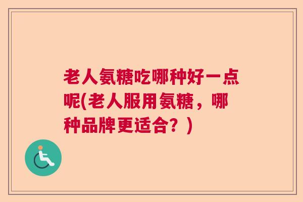 老人氨糖吃哪种好一点呢(老人服用氨糖，哪种品牌更适合？)