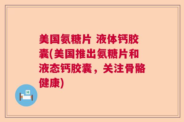 美国氨糖片 液体钙胶囊(美国推出氨糖片和液态钙胶囊，关注骨骼健康)