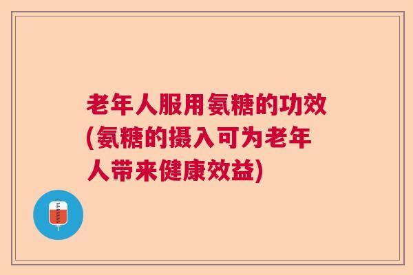 老年人服用氨糖的功效(氨糖的摄入可为老年人带来健康效益)