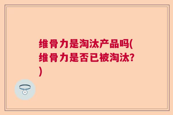 维骨力是淘汰产品吗(维骨力是否已被淘汰？)