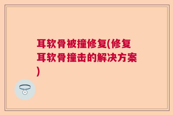 耳软骨被撞修复(修复耳软骨撞击的解决方案)