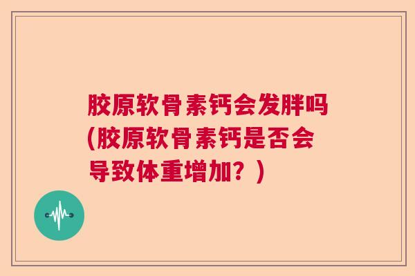 胶原软骨素钙会发胖吗(胶原软骨素钙是否会导致体重增加？)