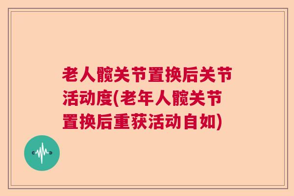 老人髋关节置换后关节活动度(老年人髋关节置换后重获活动自如) 老人髋关节置换后关节活动度(老年人髋关节置换后重获活动自如)