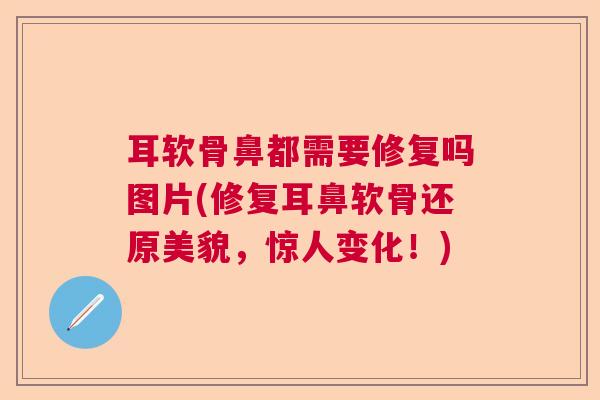 耳软骨鼻都需要修复吗图片(修复耳鼻软骨还原美貌，惊人变化！)