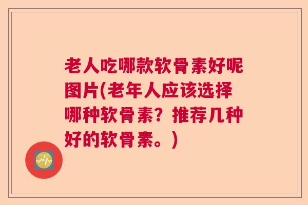 老人吃哪款软骨素好呢图片(老年人应该选择哪种软骨素？推荐几种好的软骨素。)