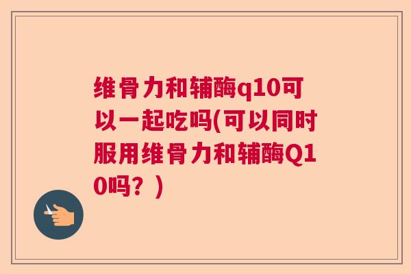 维骨力和辅酶q10可以一起吃吗(可以同时服用维骨力和辅酶Q10吗？)