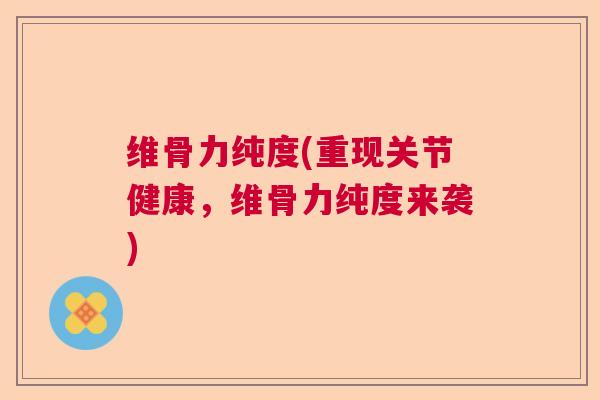 维骨力纯度(重现关节健康，维骨力纯度来袭)