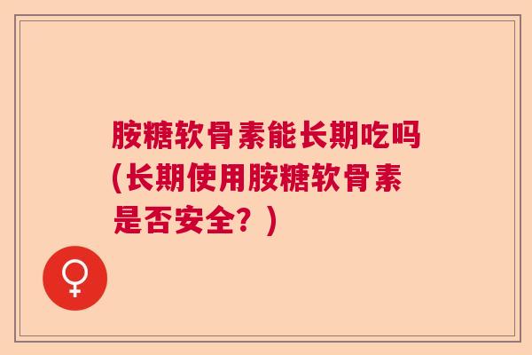 胺糖软骨素能长期吃吗(长期使用胺糖软骨素是否安全？)