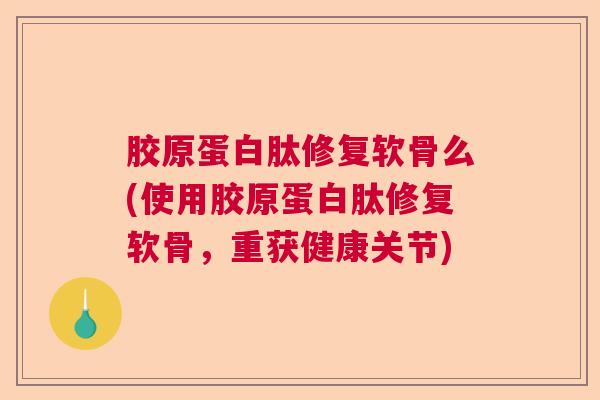 胶原蛋白肽修复软骨么(使用胶原蛋白肽修复软骨，重获健康关节)