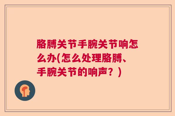 胳膊关节手腕关节响怎么办(怎么处理胳膊、手腕关节的响声？)