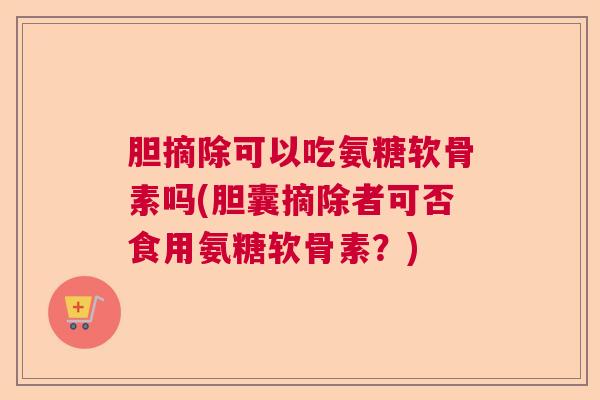 胆摘除可以吃氨糖软骨素吗(胆囊摘除者可否食用氨糖软骨素？)