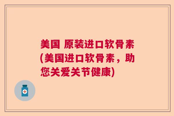 美国 原装进口软骨素(美国进口软骨素，助您关爱关节健康)