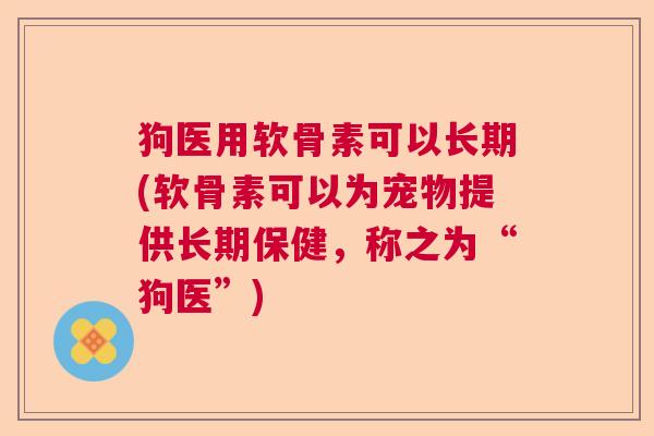 狗医用软骨素可以长期(软骨素可以为宠物提供长期保健，称之为“狗医”)