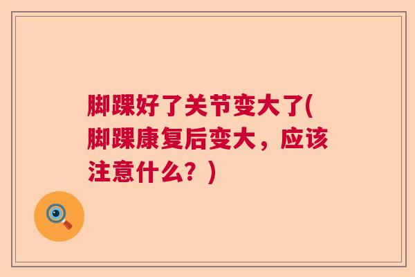 脚踝好了关节变大了(脚踝康复后变大，应该注意什么？)