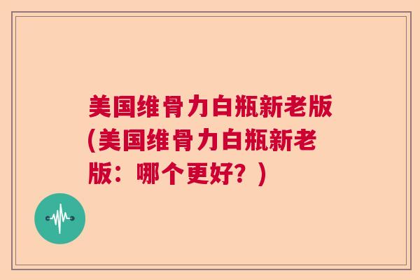 美国维骨力白瓶新老版(美国维骨力白瓶新老版：哪个更好？)