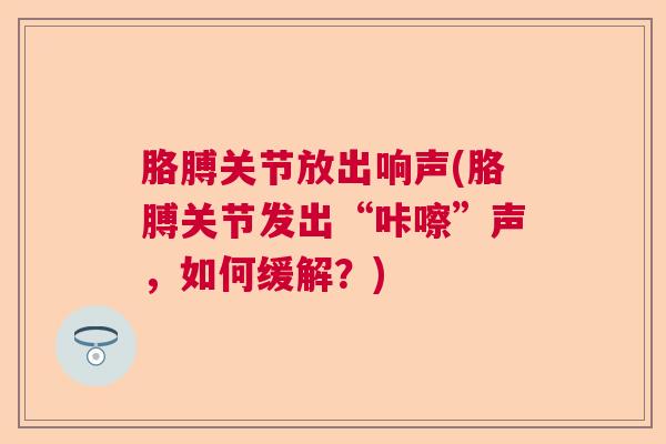 胳膊关节放出响声(胳膊关节发出“咔嚓”声，如何缓解？)