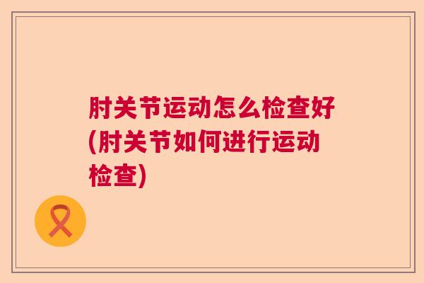 肘关节运动怎么检查好(肘关节如何进行运动检查)