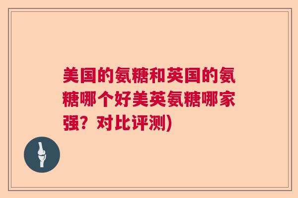 美国的氨糖和英国的氨糖哪个好美英氨糖哪家强？对比评测)