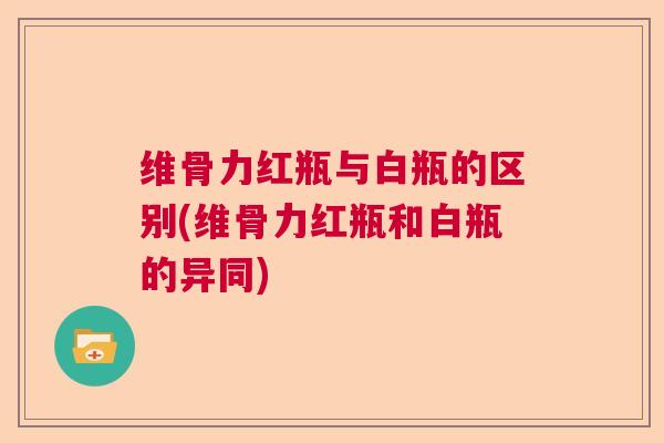 维骨力红瓶与白瓶的区别(维骨力红瓶和白瓶的异同)