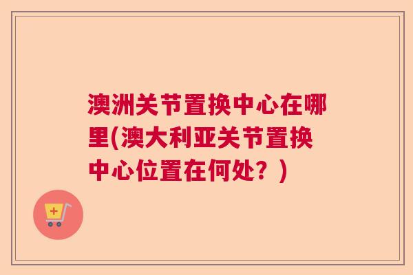 澳洲关节置换中心在哪里(澳大利亚关节置换中心位置在何处？)