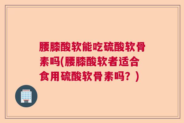 腰膝酸软能吃硫酸软骨素吗(腰膝酸软者适合食用硫酸软骨素吗？)