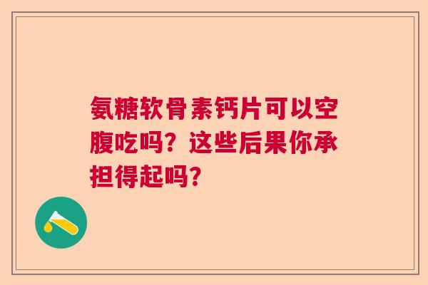 氨糖软骨素钙片可以空腹吃吗?这些后果你承担得起吗?