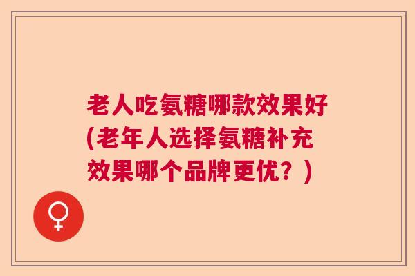 老人吃氨糖哪款效果好(老年人选择氨糖补充效果哪个品牌更优？)