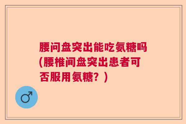 腰问盘突出能吃氨糖吗(腰椎间盘突出患者可否服用氨糖？)