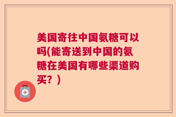 美国寄往中国氨糖可以吗(能寄送到中国的氨糖在美国有哪些渠道购买？)