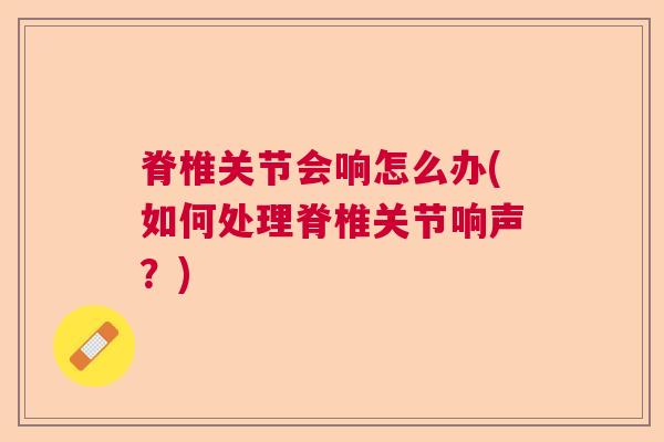 脊椎关节会响怎么办(如何处理脊椎关节响声？)