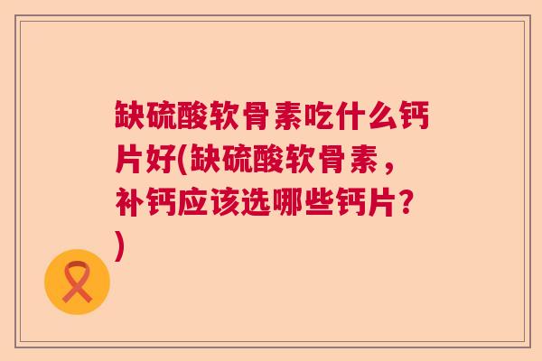 缺硫酸软骨素吃什么钙片好(缺硫酸软骨素，补钙应该选哪些钙片？)