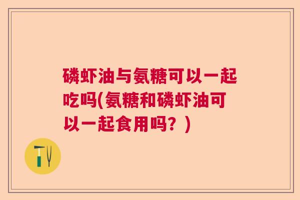 磷虾油与氨糖可以一起吃吗(氨糖和磷虾油可以一起食用吗？)