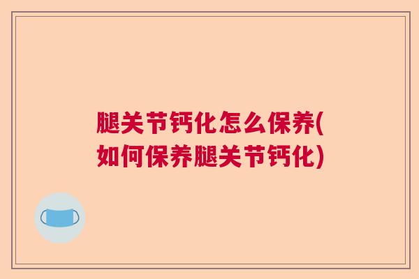 腿关节钙化怎么保养(如何保养腿关节钙化)