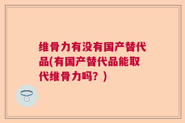 维骨力有没有国产替代品(有国产替代品能取代维骨力吗？)