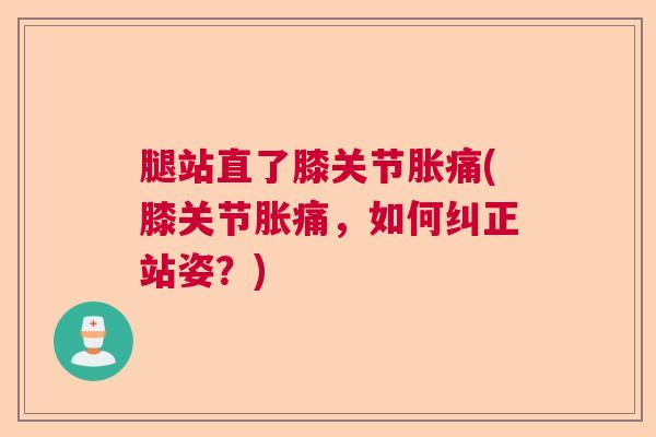 腿站直了膝关节胀痛(膝关节胀痛，如何纠正站姿？)