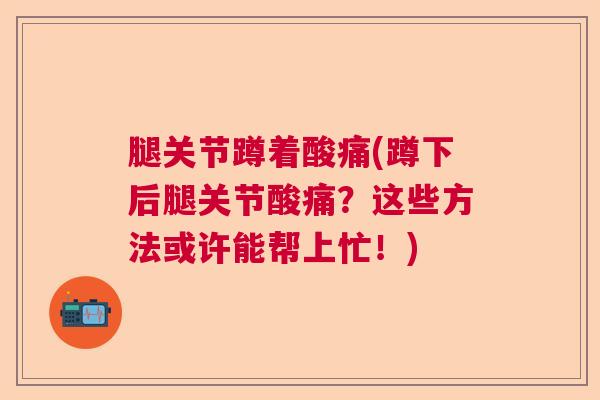 腿关节蹲着酸痛(蹲下后腿关节酸痛？这些方法或许能帮上忙！)