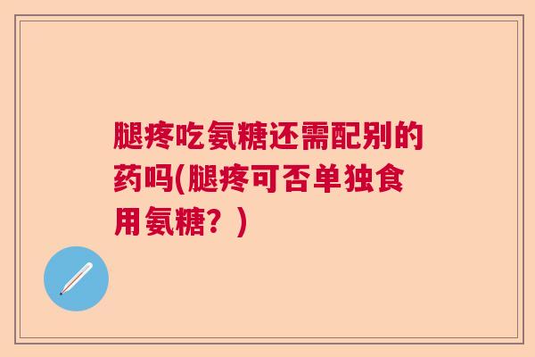 腿疼吃氨糖还需配别的药吗(腿疼可否单独食用氨糖？)