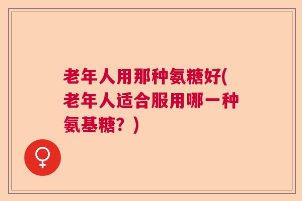 老年人用那种氨糖好(老年人适合服用哪一种氨基糖？)