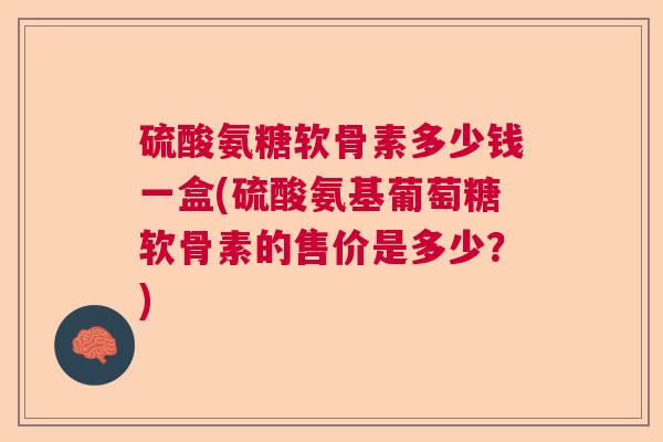 硫酸氨糖软骨素多少钱一盒(硫酸氨基葡萄糖软骨素的售价是多少？)