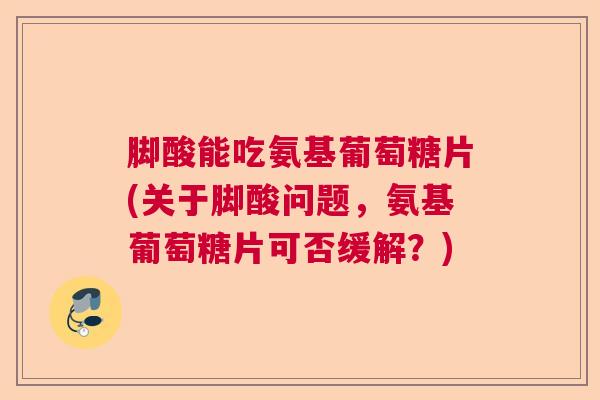 脚酸能吃氨基葡萄糖片(关于脚酸问题，氨基葡萄糖片可否缓解？)